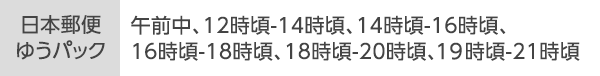 [日本郵便ゆうパック]午前中、12時頃-14時頃、14時頃-16時頃、16時頃-18時頃、18時頃-20時頃、20時頃-21時頃